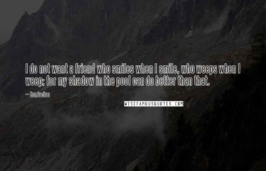 Confucius Quotes: I do not want a friend who smiles when I smile, who weeps when I weep; for my shadow in the pool can do better than that.