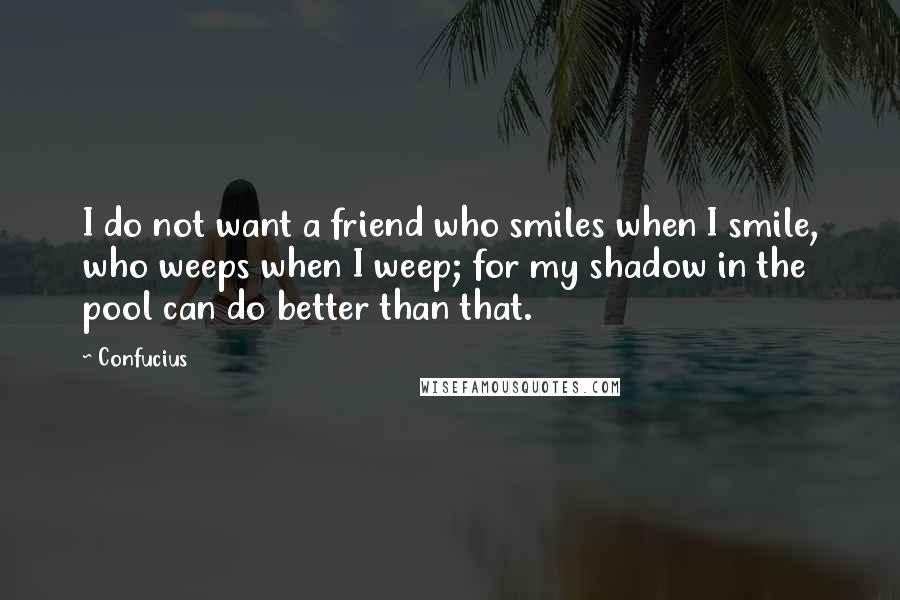 Confucius Quotes: I do not want a friend who smiles when I smile, who weeps when I weep; for my shadow in the pool can do better than that.