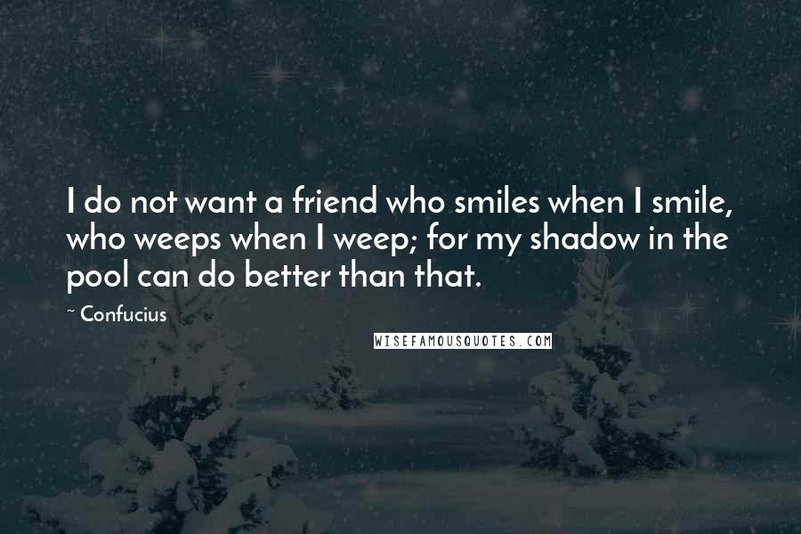 Confucius Quotes: I do not want a friend who smiles when I smile, who weeps when I weep; for my shadow in the pool can do better than that.