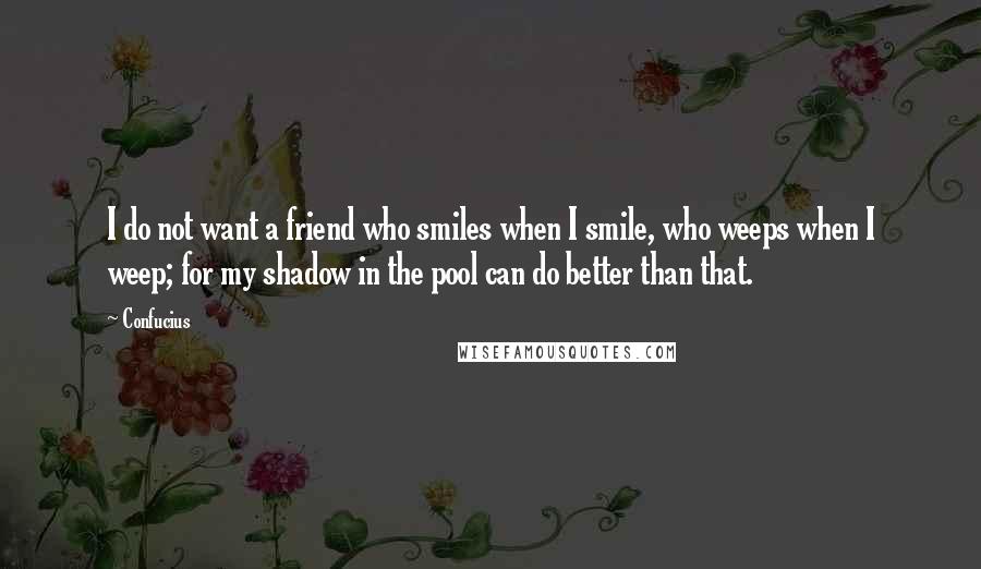 Confucius Quotes: I do not want a friend who smiles when I smile, who weeps when I weep; for my shadow in the pool can do better than that.