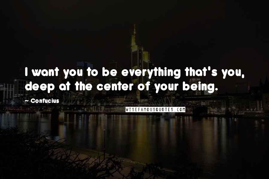 Confucius Quotes: I want you to be everything that's you, deep at the center of your being.