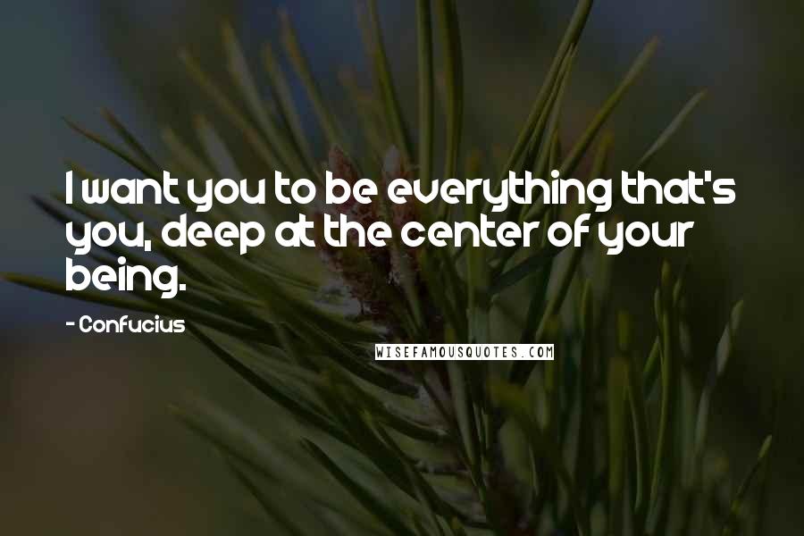 Confucius Quotes: I want you to be everything that's you, deep at the center of your being.