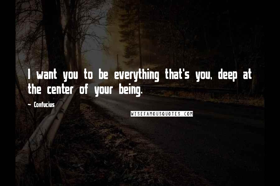 Confucius Quotes: I want you to be everything that's you, deep at the center of your being.