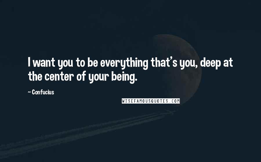 Confucius Quotes: I want you to be everything that's you, deep at the center of your being.