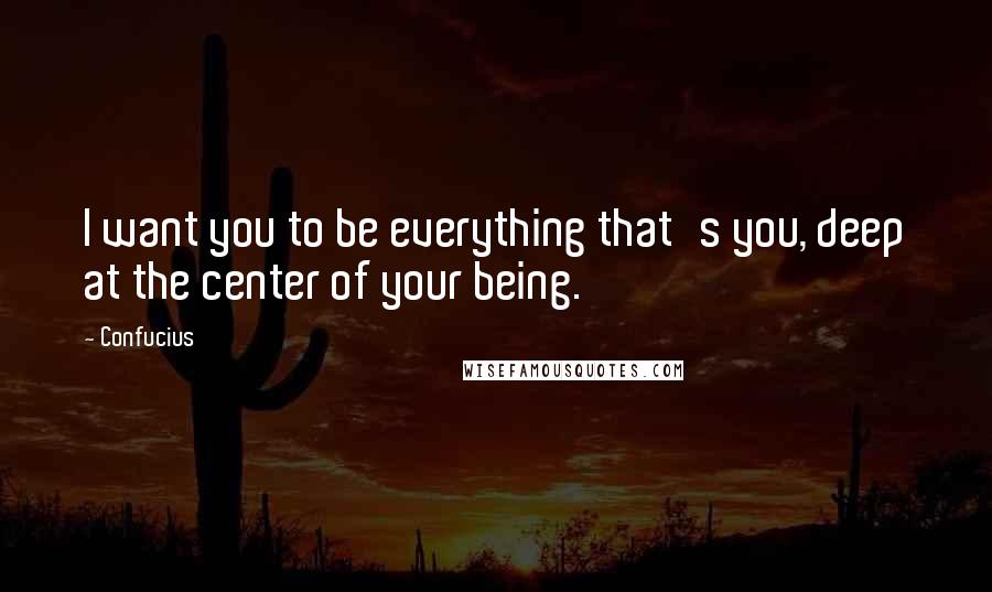 Confucius Quotes: I want you to be everything that's you, deep at the center of your being.