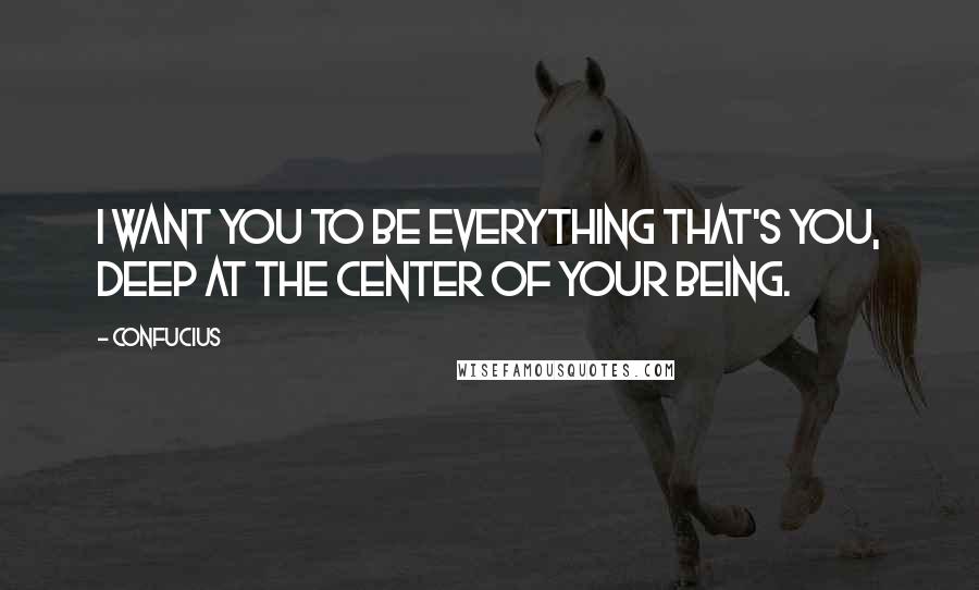 Confucius Quotes: I want you to be everything that's you, deep at the center of your being.