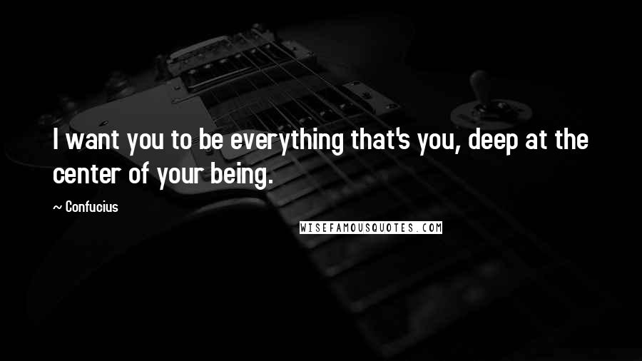 Confucius Quotes: I want you to be everything that's you, deep at the center of your being.