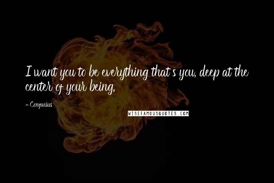 Confucius Quotes: I want you to be everything that's you, deep at the center of your being.