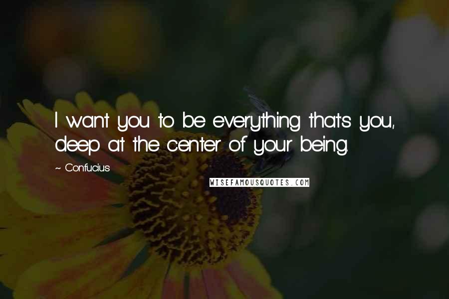 Confucius Quotes: I want you to be everything that's you, deep at the center of your being.