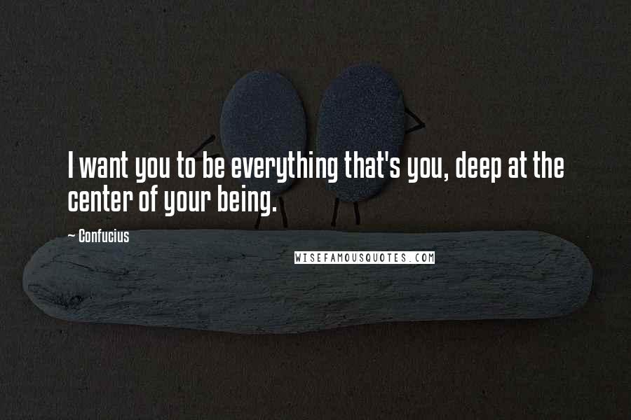 Confucius Quotes: I want you to be everything that's you, deep at the center of your being.