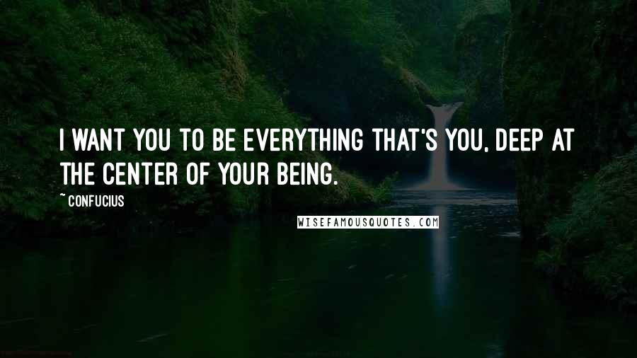 Confucius Quotes: I want you to be everything that's you, deep at the center of your being.