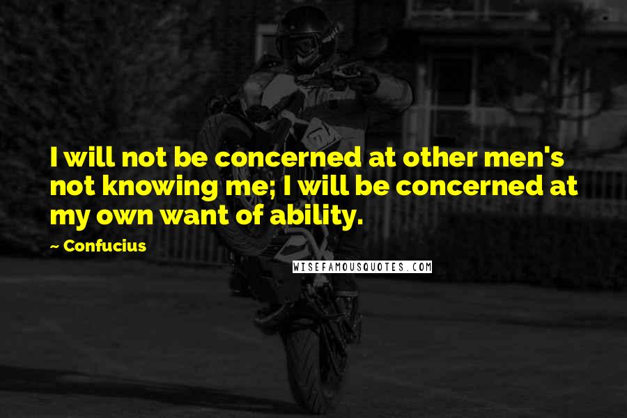 Confucius Quotes: I will not be concerned at other men's not knowing me; I will be concerned at my own want of ability.