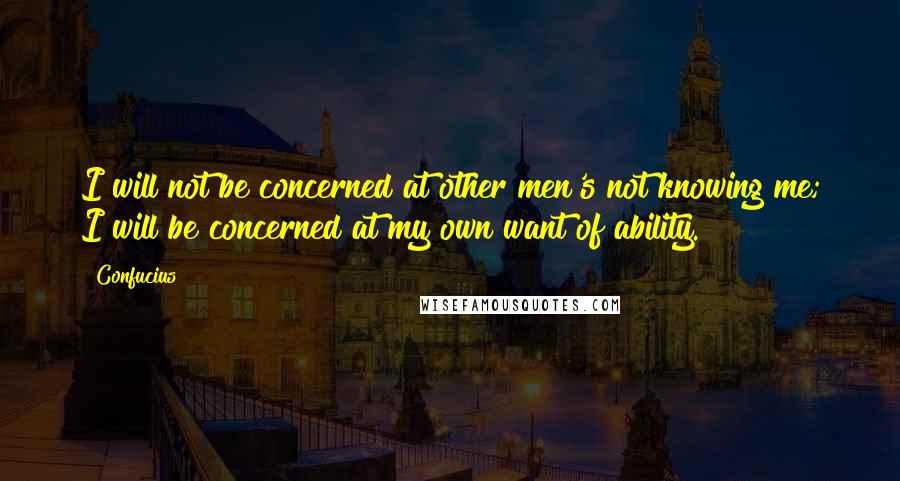 Confucius Quotes: I will not be concerned at other men's not knowing me; I will be concerned at my own want of ability.