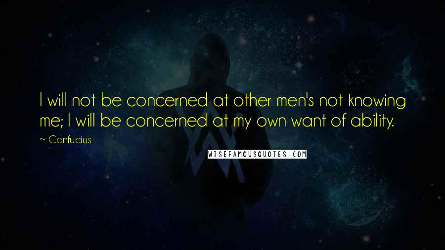 Confucius Quotes: I will not be concerned at other men's not knowing me; I will be concerned at my own want of ability.