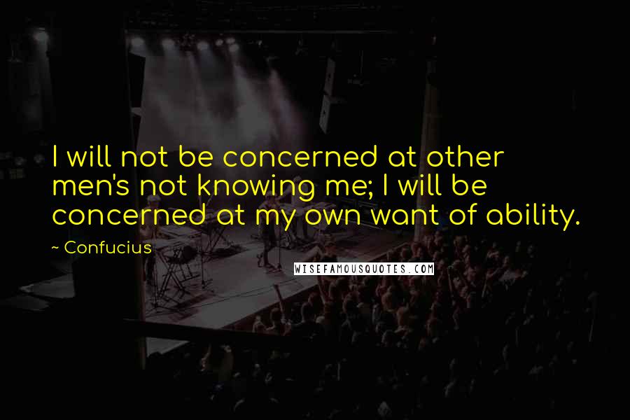 Confucius Quotes: I will not be concerned at other men's not knowing me; I will be concerned at my own want of ability.