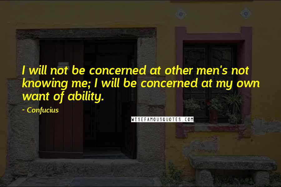 Confucius Quotes: I will not be concerned at other men's not knowing me; I will be concerned at my own want of ability.