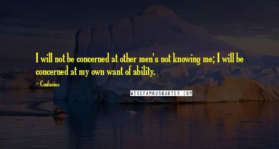 Confucius Quotes: I will not be concerned at other men's not knowing me; I will be concerned at my own want of ability.