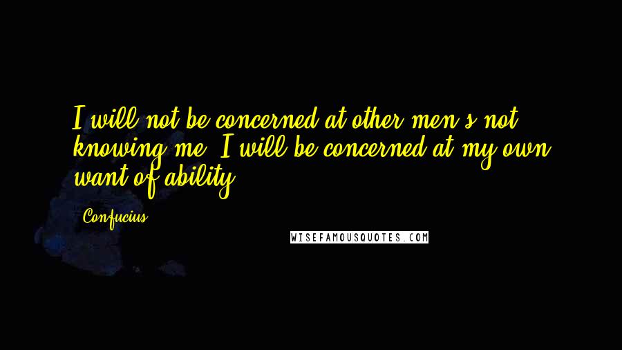 Confucius Quotes: I will not be concerned at other men's not knowing me; I will be concerned at my own want of ability.