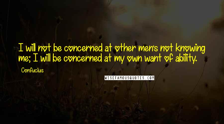 Confucius Quotes: I will not be concerned at other men's not knowing me; I will be concerned at my own want of ability.