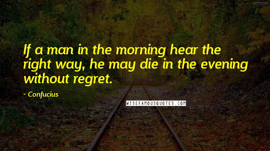 Confucius Quotes: If a man in the morning hear the right way, he may die in the evening without regret.