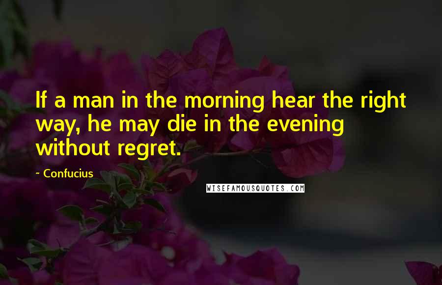 Confucius Quotes: If a man in the morning hear the right way, he may die in the evening without regret.