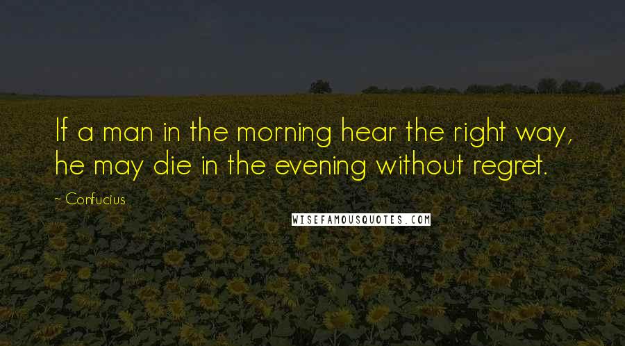 Confucius Quotes: If a man in the morning hear the right way, he may die in the evening without regret.