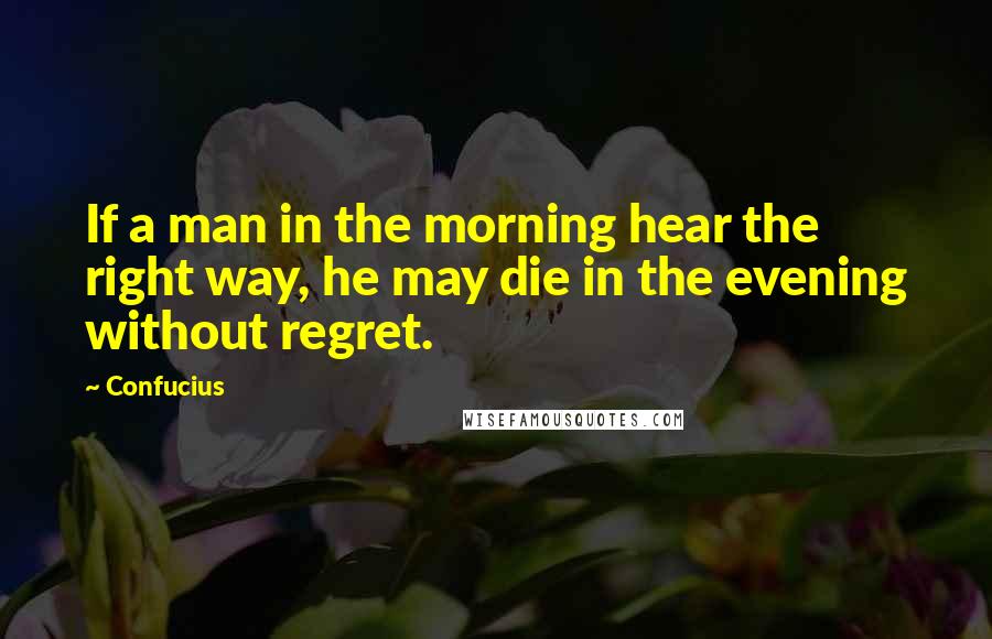 Confucius Quotes: If a man in the morning hear the right way, he may die in the evening without regret.