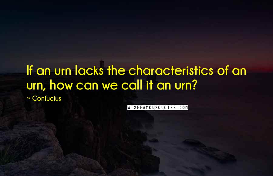 Confucius Quotes: If an urn lacks the characteristics of an urn, how can we call it an urn?