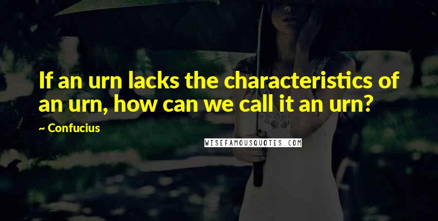 Confucius Quotes: If an urn lacks the characteristics of an urn, how can we call it an urn?