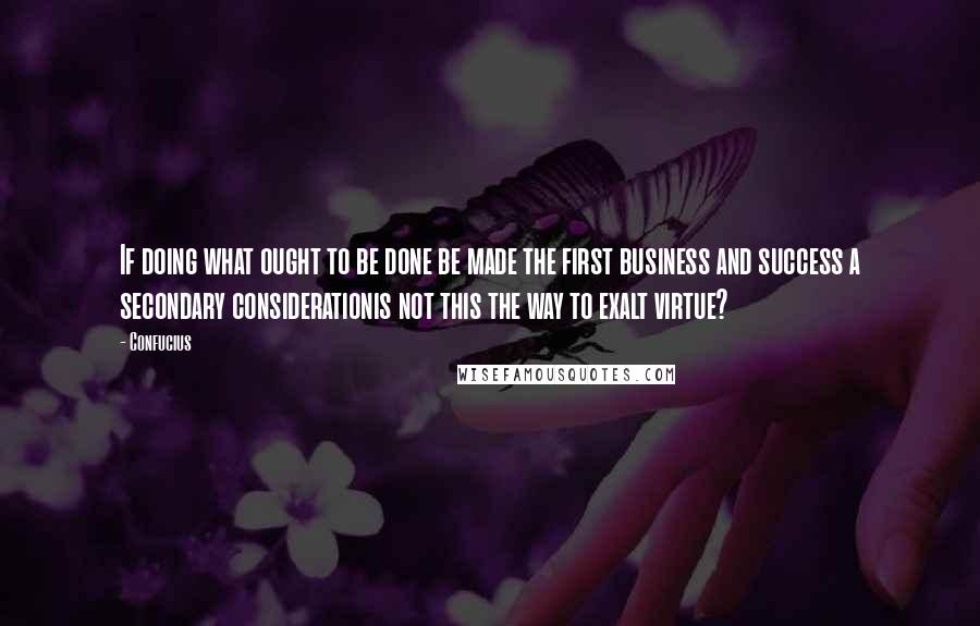 Confucius Quotes: If doing what ought to be done be made the first business and success a secondary considerationis not this the way to exalt virtue?