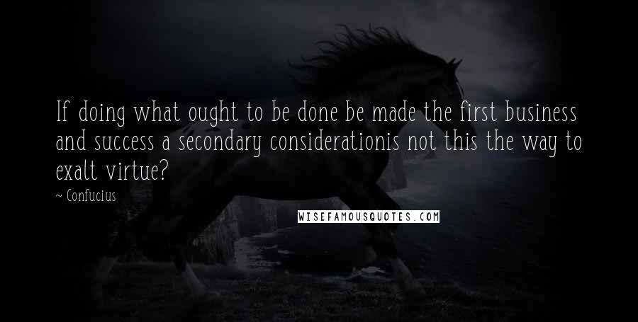 Confucius Quotes: If doing what ought to be done be made the first business and success a secondary considerationis not this the way to exalt virtue?