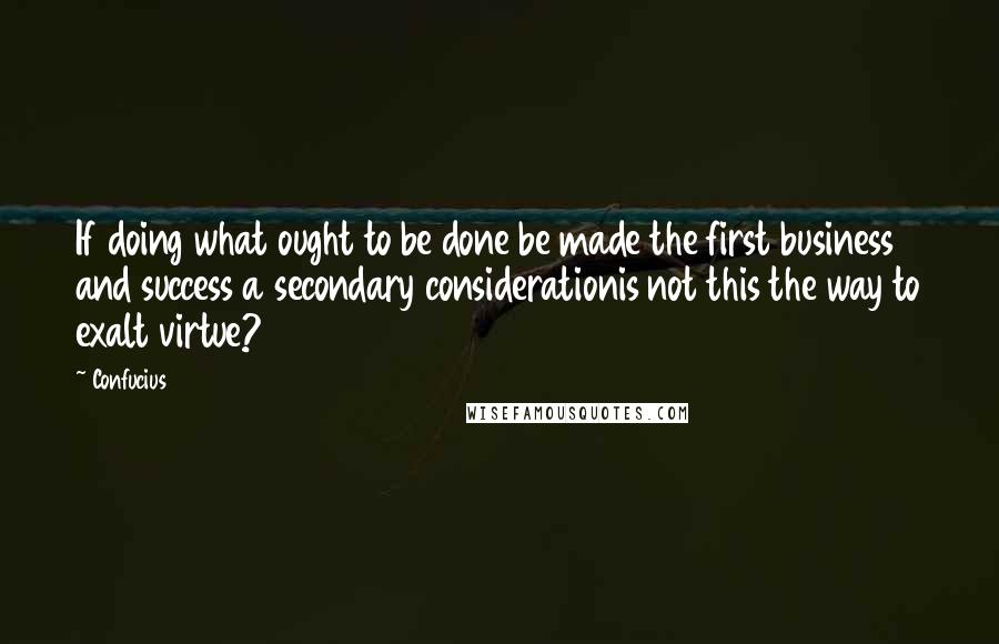 Confucius Quotes: If doing what ought to be done be made the first business and success a secondary considerationis not this the way to exalt virtue?