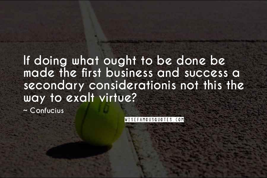 Confucius Quotes: If doing what ought to be done be made the first business and success a secondary considerationis not this the way to exalt virtue?