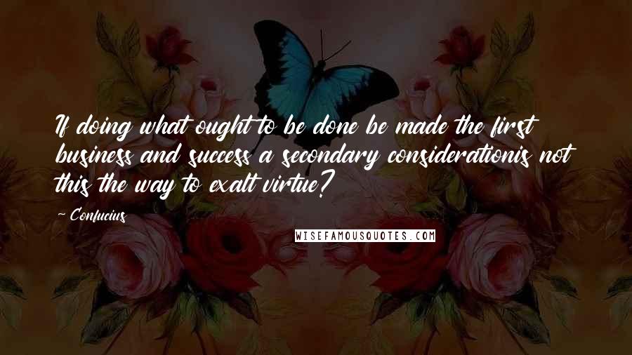 Confucius Quotes: If doing what ought to be done be made the first business and success a secondary considerationis not this the way to exalt virtue?