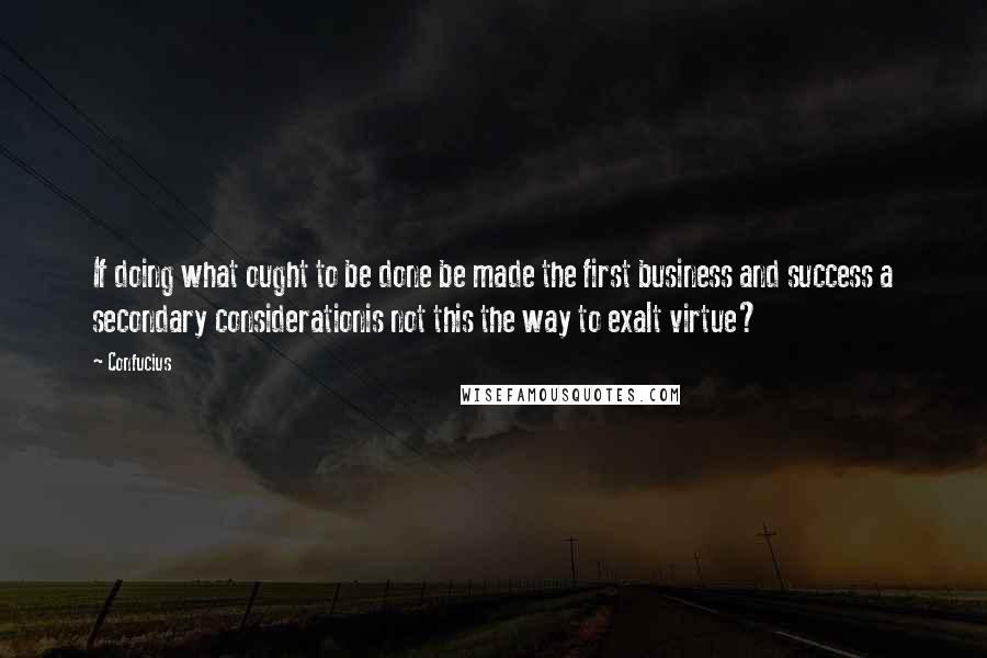 Confucius Quotes: If doing what ought to be done be made the first business and success a secondary considerationis not this the way to exalt virtue?