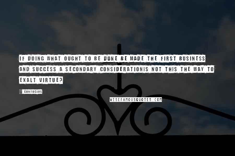 Confucius Quotes: If doing what ought to be done be made the first business and success a secondary considerationis not this the way to exalt virtue?