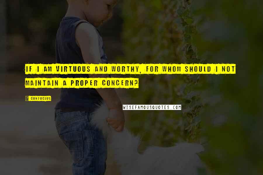 Confucius Quotes: If I am virtuous and worthy, for whom should I not maintain a proper concern?