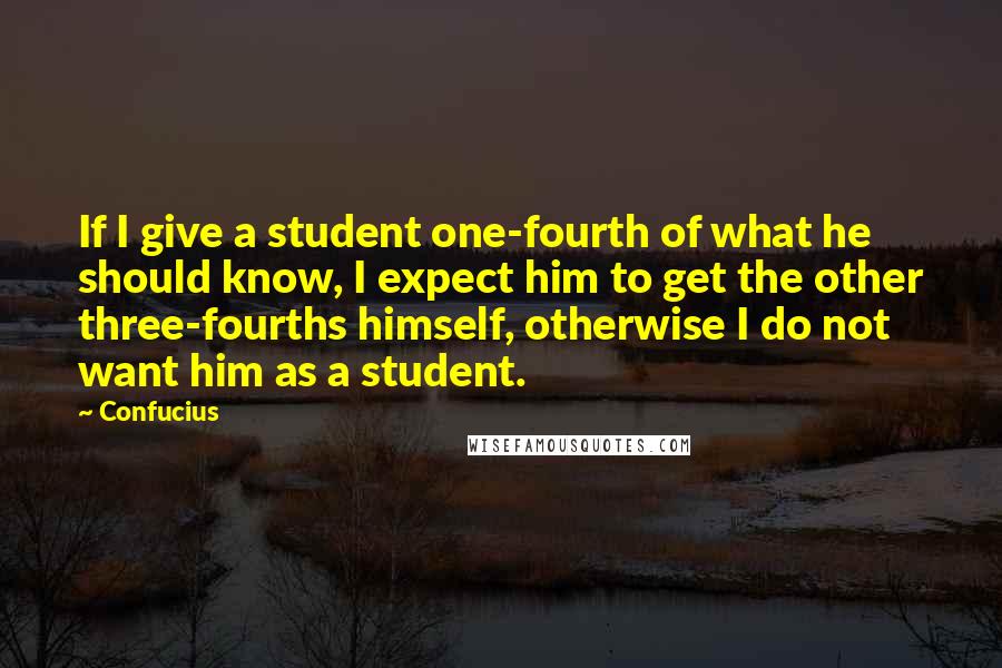 Confucius Quotes: If I give a student one-fourth of what he should know, I expect him to get the other three-fourths himself, otherwise I do not want him as a student.
