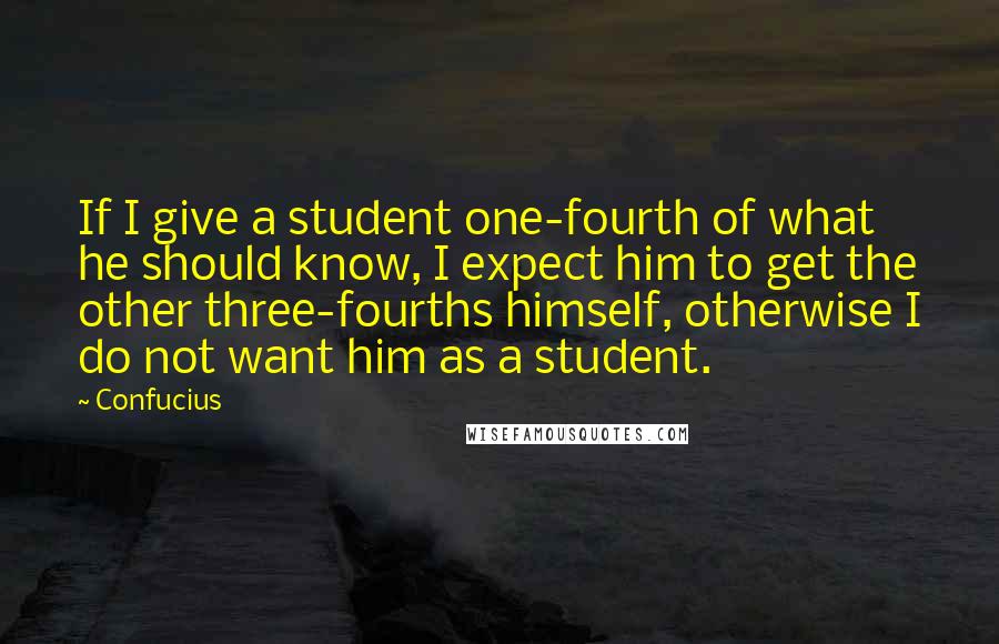 Confucius Quotes: If I give a student one-fourth of what he should know, I expect him to get the other three-fourths himself, otherwise I do not want him as a student.