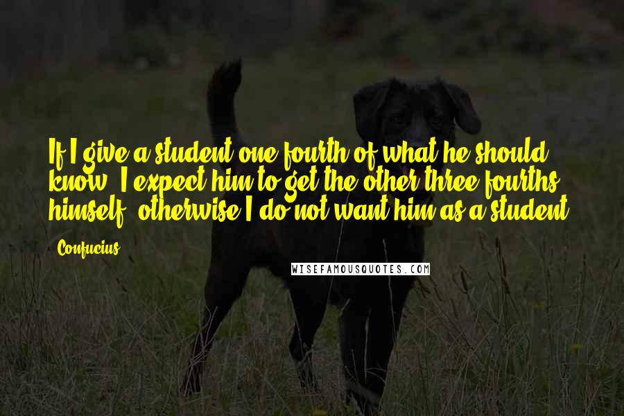 Confucius Quotes: If I give a student one-fourth of what he should know, I expect him to get the other three-fourths himself, otherwise I do not want him as a student.