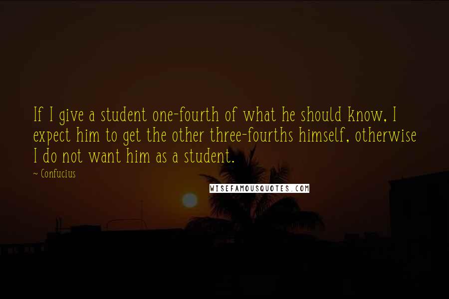 Confucius Quotes: If I give a student one-fourth of what he should know, I expect him to get the other three-fourths himself, otherwise I do not want him as a student.