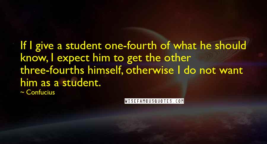 Confucius Quotes: If I give a student one-fourth of what he should know, I expect him to get the other three-fourths himself, otherwise I do not want him as a student.