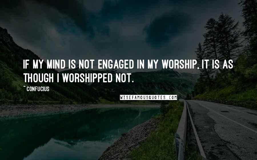 Confucius Quotes: If my mind is not engaged in my worship, it is as though I worshipped not.