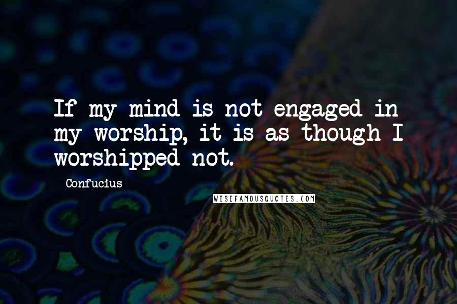 Confucius Quotes: If my mind is not engaged in my worship, it is as though I worshipped not.