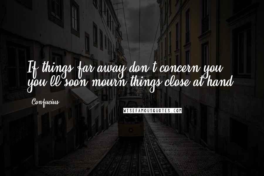 Confucius Quotes: If things far away don't concern you, you'll soon mourn things close at hand.