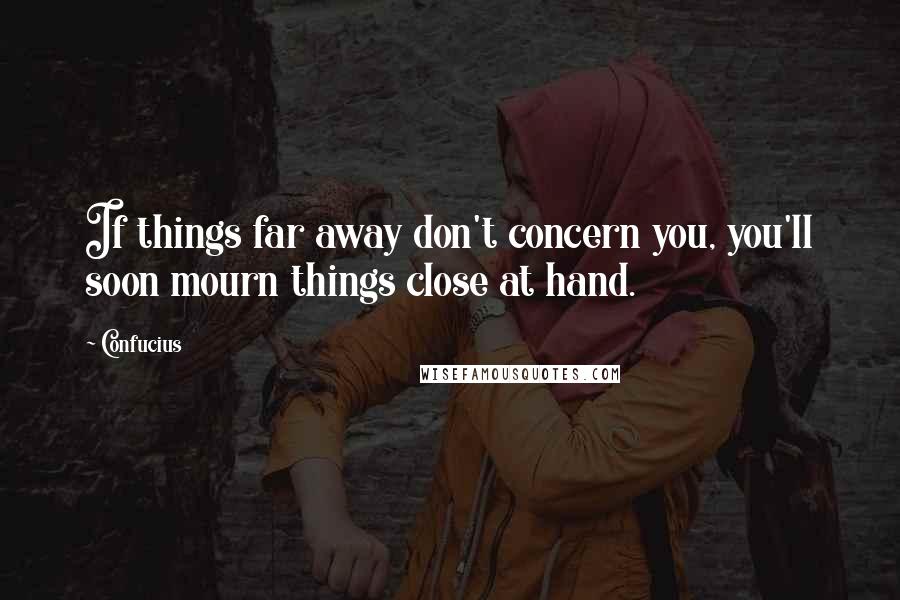 Confucius Quotes: If things far away don't concern you, you'll soon mourn things close at hand.