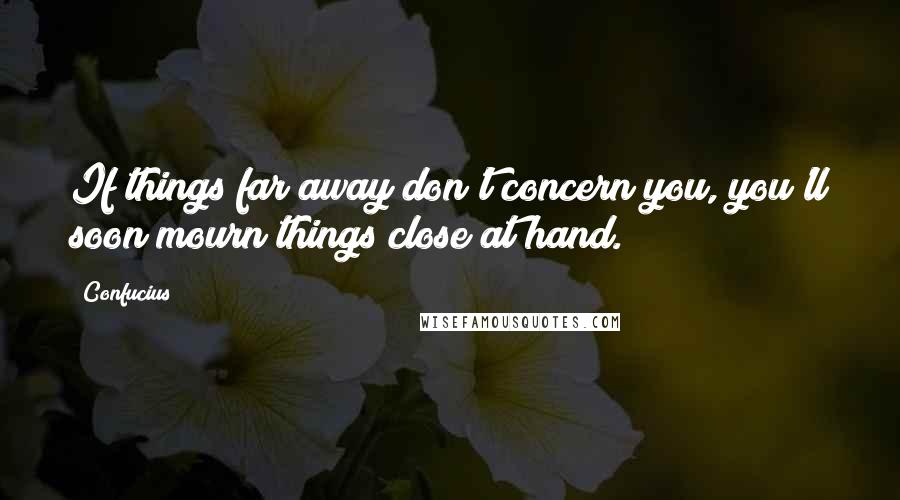Confucius Quotes: If things far away don't concern you, you'll soon mourn things close at hand.
