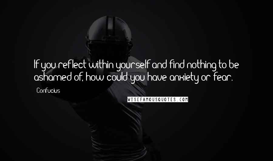 Confucius Quotes: If you reflect within yourself and find nothing to be ashamed of, how could you have anxiety or fear.