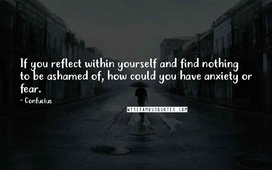 Confucius Quotes: If you reflect within yourself and find nothing to be ashamed of, how could you have anxiety or fear.