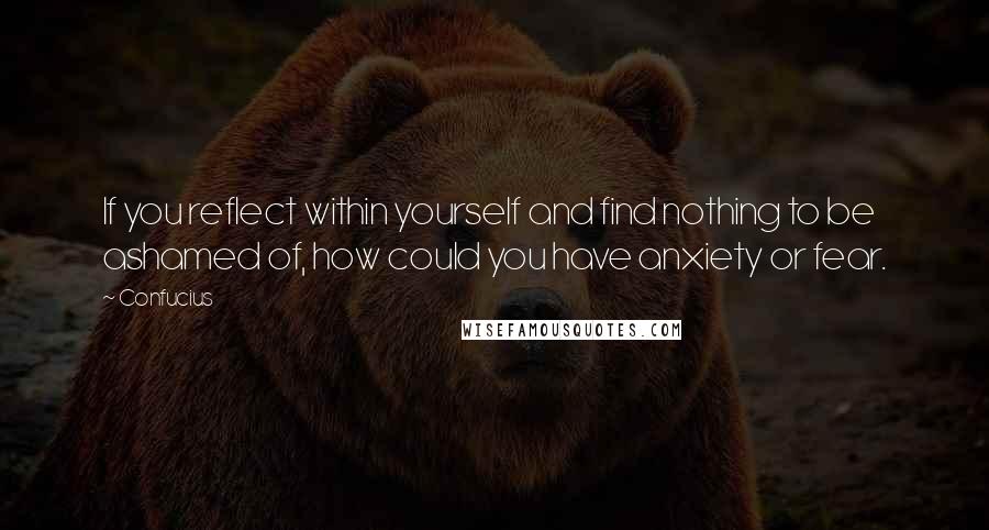 Confucius Quotes: If you reflect within yourself and find nothing to be ashamed of, how could you have anxiety or fear.